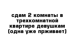 сдам 2 комнаты в трехкомнатной квартире девушкам (одна уже прживает)